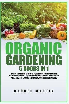 Organic Gardening: 5 Books in 1: How to Get Started with Your Own Organic Vegetable Garden, Master Hydroponics & Aquaponics, Learn to Grow Vegetables the Easy Way and Achieve Your Dream Greenhouse - Rachel Martin - cover