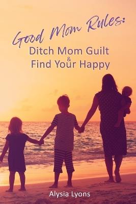 Good Mom Rules: Ditch Mom Guilt and Find Your Happy - Alysia Lyons - cover