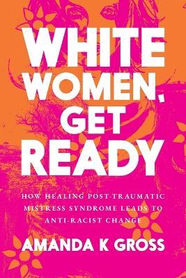 White Women, Get Ready: How Healing Post-Traumatic Mistress Syndrome Leads to Anti-Racist Change - Amanda K Gross - cover