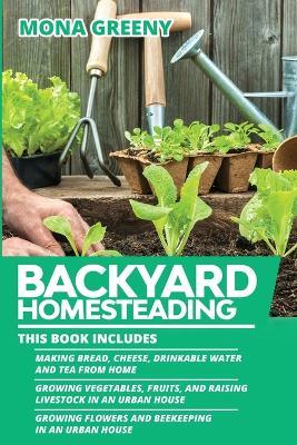 Backyard Homesteading: This book includes: Making Bread, Cheese, Drinkable Water and Tea from Home + Growing Vegetables, Fruits and Raising Livestock in an Urban House + Growing Flowers and Beekeeping in an Urban House - Mona Greeny - cover