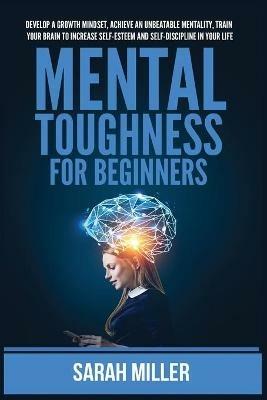Mental Toughness for Beginners: Develop a Growth Mindset, Achieve an Unbeatable Mentality, Train Your Brain to Increase Self-Esteem and Self-Discipline in Your Life - Sarah Miller - cover