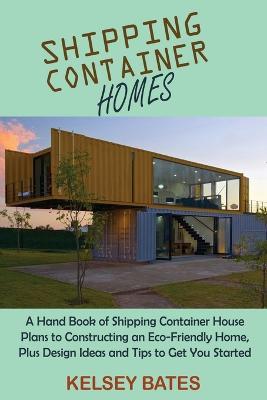 Shipping Container Homes: A Hand Book of Shipping Container House Plans to Constructing an Eco-Friendly Home, Plus Design Ideas and Tips to Get You Started - Kelsey Bates - cover