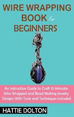Wire Wrapping Book for Beginners: An Instruction Guide to Craft 15 Intricate Wire Wrapped and Bead Making Jewelry Designs With Tools and Techniques Included - Hattie Dolton - cover