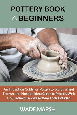 Pottery Book for Beginners: An Instruction Guide for Potters to Sculpt Wheel Thrown and Handbuilding Ceramic Projects With Tips, Techniques and Pottery Tools Included - Wade Marsh - cover