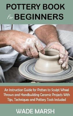 Pottery Book for Beginners: An Instruction Guide for Potters to Sculpt Wheel Thrown and Handbuilding Ceramic Projects With Tips, Techniques and Pottery Tools Included - Wade Marsh - cover