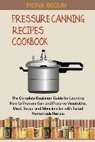 Pressure Canning Recipes Cookbook: The Complete Beginners Guide for Learning How to Pressure Can and Preserve Vegetables, Meat, Soups, and More in a Jar with Tested Homemade Recipes
