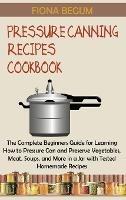 Pressure Canning Recipes Cookbook: The Complete Beginners Guide for Learning How to Pressure Can and Preserve Vegetables, Meat, Soups, and More in a Jar with Tested Homemade Recipes - Fiona Begum - cover