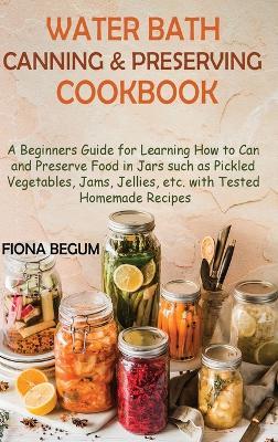 Water Bath Canning and Preserving Cookbook: A Beginners Guide for Learning How to Can and Preserve Food in Jars such as Pickled Vegetables, Jams, Jellies, etc. with Tested Homemade Recipes - Fiona Begum - cover