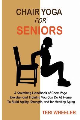Chair Yoga for Seniors: A Stretching Handbook of Chair Yoga Exercises and Training You Can Do At Home To Build Agility, Strength, and for Healthy Aging - Teri Wheeler - cover