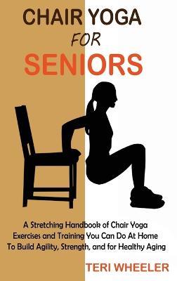 Chair Yoga for Seniors: A Stretching Handbook of Chair Yoga Exercises and Training You Can Do At Home To Build Agility, Strength, and for Healthy Aging - Teri Wheeler - cover