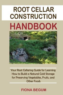 Root Cellar Construction Handbook: Your Root Cellaring Guide for Learning How to Build a Natural Cold Storage for Preserving Vegetables, Fruits, and Other Foods - Fiona Begum - cover