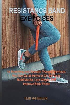 Resistance Band Exercises: 24 Stretching and Strength Training Workouts You Can Do at Home or On the Go to Build Muscle, Lose Weight and Improve Body Fitness - Teri Wheeler - cover