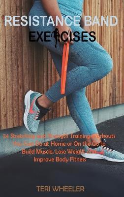 Resistance Band Exercises: 24 Stretching and Strength Training Workouts You Can Do at Home or On the Go to Build Muscle, Lose Weight and Improve Body Fitness - Wheeler T - cover