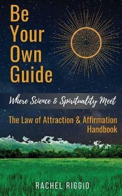 Be Your Own Guide: Where Science and Spirituality Meet - The Law of Attraction and Affirmation Handbook - Rachel Riggio - cover