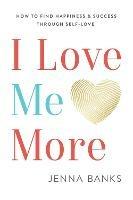 I Love Me More: How to Find Happiness and Success Through Self-Love - Jenna Banks - cover