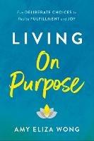 Living On Purpose: Five Deliberate Choices to Realize Fulfillment and Joy - Amy Elizabeth Wong - cover