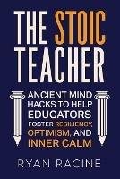 The Stoic Teacher: Ancient Mind Hacks to Help Educators Foster Resiliency, Optimism, and Inner Calm