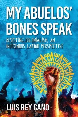 My Abuelos' Bones Speak: Resisting Colonialism, an Indigenous Latino Perspective - Luis Rey Cano - cover