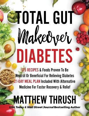Total Gut Makeover: Diabetes: 125 Recipes Proven To Be Neutral Or Beneficial For Relieving Diabetes 21-Day Meal Plan Included With Alternative Medicine For Faster Recovery & Relief - Matthew Thrush - cover