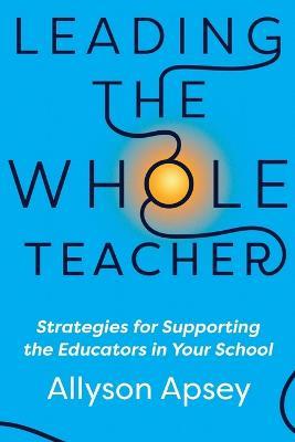 Leading the Whole Teacher: Strategies for Supporting the Educators in Your School - Allyson Apsey - cover