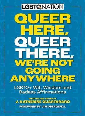Queer Here. Queer There. We’re Not Going Anywhere: LGBTQ+ Wit, Wisdom and Badass Affirmations - J. Katherine Quartararo - cover