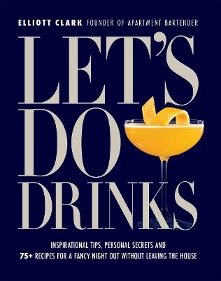 Let's Do Drinks: Inspirational tips, personal secrets and  75+ recipes for a fancy night out without leaving the house - Elliott Clark - cover