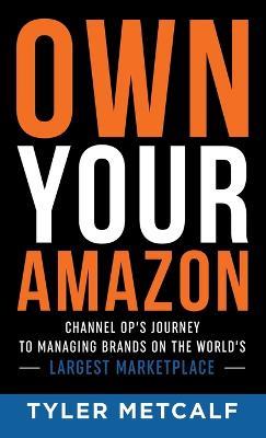 Own Your Amazon: Channel Op's Journey to Managing Brands on the World's Largest Marketplace - Tyler Metcalf - cover