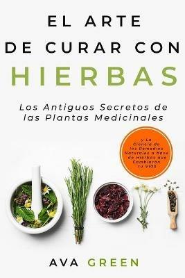 El Arte de Curar con Hierbas: Los Antiguos Secretos de las Plantas Medicinales y La Ciencia de los Remedios Naturales a base de Hierbas que Cambiarán tu Vida - Ava Green - cover