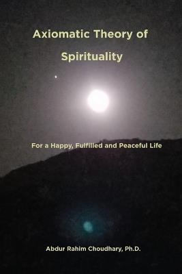 Axiomatic Theory of Spirituality: For a Happy, Fulfilled and Peaceful Life - Abdur Rahim Choudhary - cover
