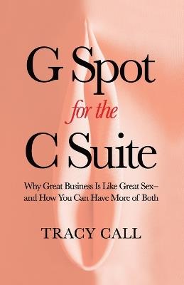 G Spot for the C Suite: Why Great Business Is Like Great Sex-and How You Can Have More of Both - Tracy Call - cover