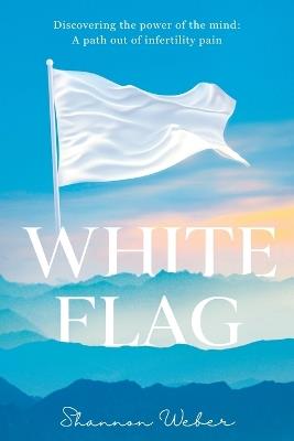 White Flag: Discovering the Power of the Mind: A Path out of Infertility Pain - Shannon Weber - cover