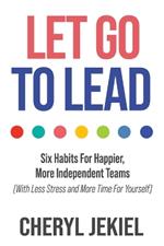 Let Go to Lead: Six Habits For Happier, More Independent Teams (With Less Stress and More Time For Yourself)