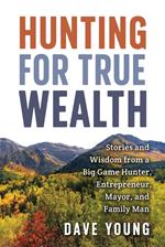 Hunting for True Wealth: Stories and Wisdom from a Big Game Hunter, Entrepreneur, Mayor, and Family Man