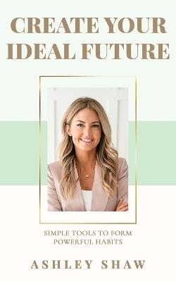 Create Your Ideal Future: Simple Tools to Form Powerful Habits - Ashley Shaw - cover