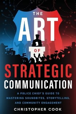 The Art Of Strategic Communication: A Police Chief's Guide To Mastering Soundbites, Storytelling, And Community Engagement - Christopher Cook - cover