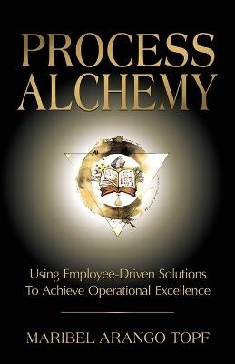Process Alchemy: Using Employee-Driven Solutions To Achieve Operational Excellence - Maribel Arango Topf - cover