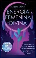 Energia Femenina Divina: Como Manifestar Con La Energia De La Diosa Y Los Secretos Del Despertar De La Energia Femenina Que No Quieren Que Conozcas (Coleccion 2 En 1: Manifestacion Para Mujeres Y Despertar De La Energia Femenina)