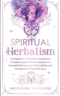 Spiritual Herbalism: The Beginner Herbalist's Companion: A Chakra-System Herbal Approach to Elevated Wellness with Plant Spirits and Nature's Most Powerful Curer - Ascending Vibrations - cover