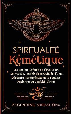 Spiritualité Kémétique: Les Secrets Enfouis de L'évolution Spirituelle, les Principes Oubliés d'une Existence Harmonieuse et la Sagesse Ancienne de L'unicité Divine - Ascending Vibrations - cover