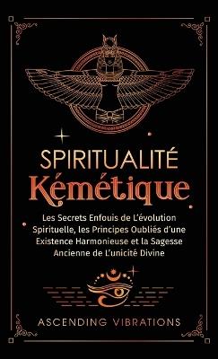 Spiritualité Kémétique: Les Secrets Enfouis de L'évolution Spirituelle, les Principes Oubliés d'une Existence Harmonieuse et la Sagesse Ancienne de L'unicité Divine - Ascending Vibrations - cover