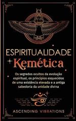 Espiritualidade Kemética: Os segredos ocultos da evolução espiritual, os princípios esquecidos de uma existência elevada e a antiga sabedoria da unidade divina