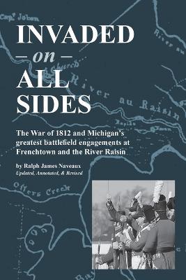 Invaded on All Sides: The War of 1812 and Michigan's greatest battlefield engagements at Frenchtown and the River Raisin - Ralph James Naveaux - cover