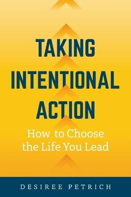 Taking Intentional Action: How to Choose the Life you Lead - Desiree Petrich - cover