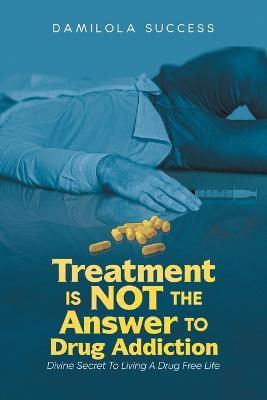 Treatment Is Not The Answer To Drug Addiction: Divine Secret To Living A Drug Free Life - Damilola Success - cover