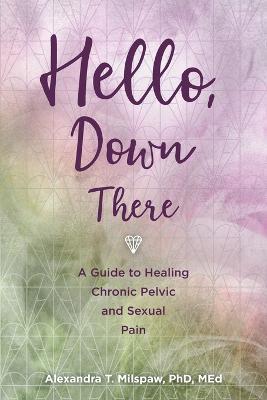 Hello, Down There: A guide to healing chronic pelvic and sexual pain - Alexandra T Milspaw - cover