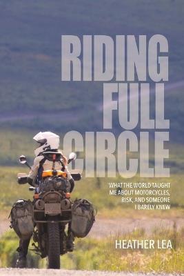 Riding Full Circle: What the World Taught Me About Motorcycles, Risk, and Someone I Barely Knew - Heather Lea - cover