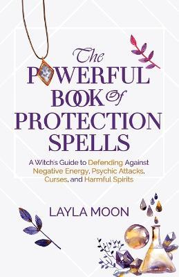 The Powerful Book of Protection Spells: A Witch's Guide to Defending Against Negative Energy, Psychic Attacks, Curses, and Harmful Spirits - Layla Moon - cover