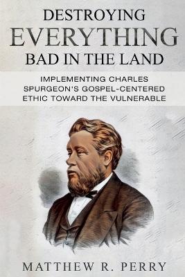 Destroying Everything Bad in the Land: Implementing Charles Spurgeon's Gospel-Centered Ethic Toward The Vulnerable in Society - Matthew R Perry - cover