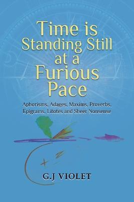 Time Is Standing Still at a Furious Pace: Aphorisms, Adages, Maxims, Proverbs, Epigrams, Litotes and Sheer Nonsense - G J Violet - cover