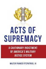 Acts of Supremacy: A Cautionary Indictment of America's Military Justice System